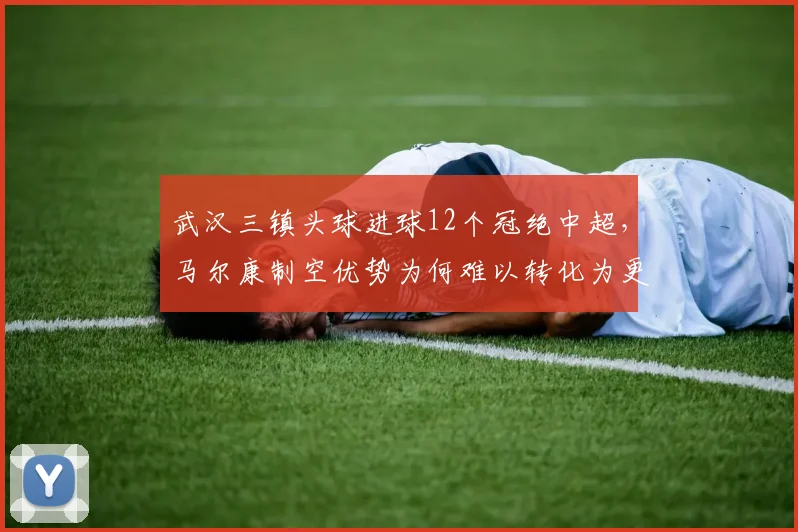武汉三镇头球进球12个冠绝中超，马尔康制空优势为何难以转化为更高排名？